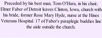 Preceded by his best man, Tom O'Hara, in his chair, Elmer Faber of Detroit leaves Clinton, Iowa, church with his bride, former Rose Mary Hyde, nurse at the Hines Veterans Hospital. 17 of Faber's paraplegic buddies line the aisle outside the church. 
